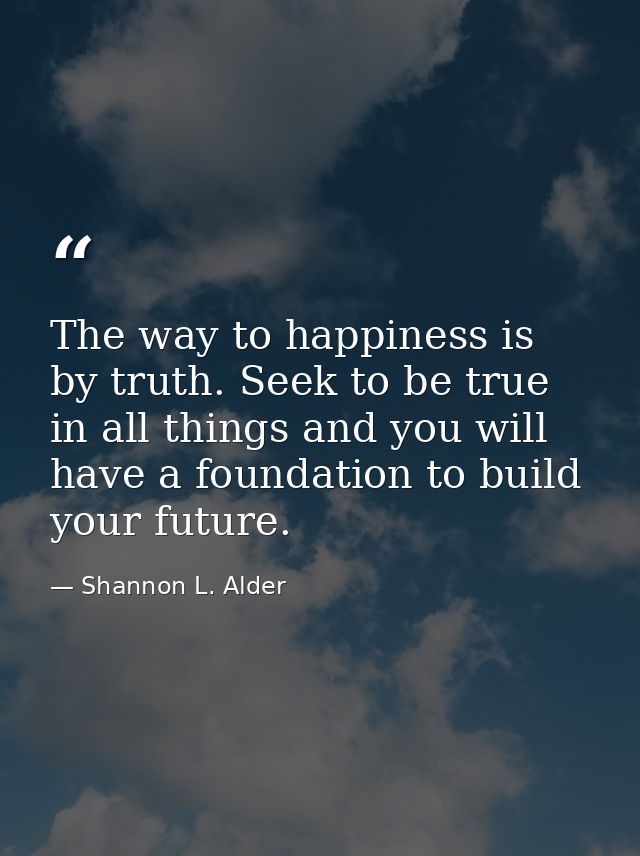 The way to happiness is by truth. Seek to be true in all things and you will have a foundation to build your future. — Shannon L. Alder
