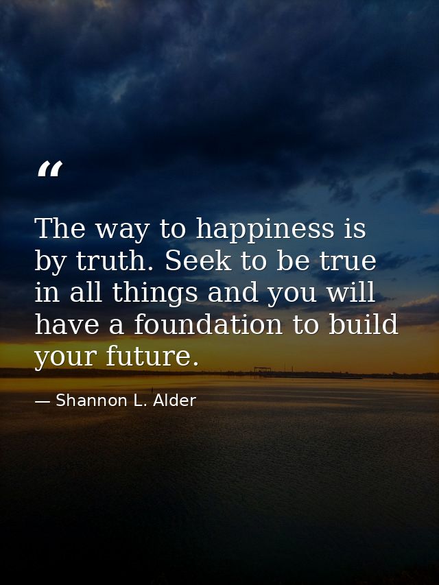 The way to happiness is by truth. Seek to be true in all things and you will have a foundation to build your future. — Shannon L. Alder