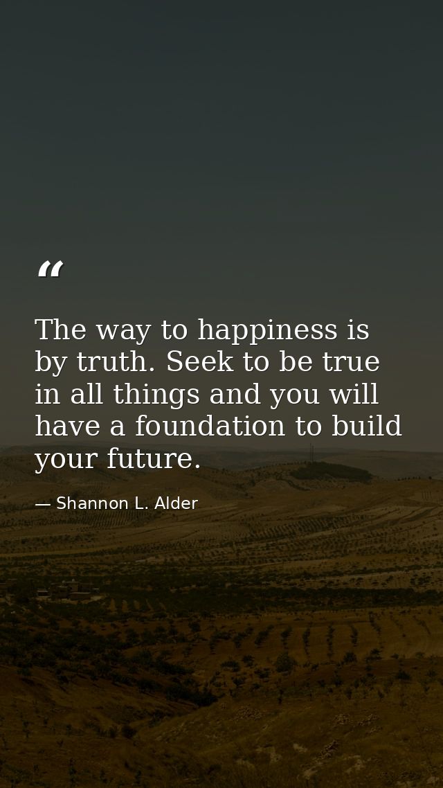 The way to happiness is by truth. Seek to be true in all things and you will have a foundation to build your future. — Shannon L. Alder