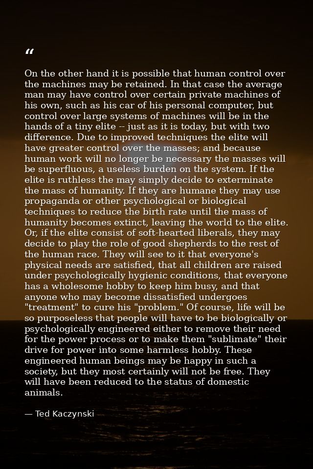 On the other hand it is possible that human control over the machines may be retained. In that case the average man may  — Ted Kaczynski