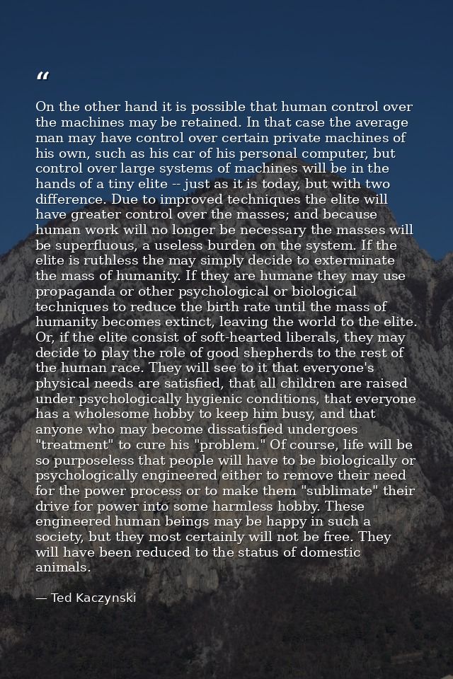 On the other hand it is possible that human control over the machines may be retained. In that case the average man may  — Ted Kaczynski