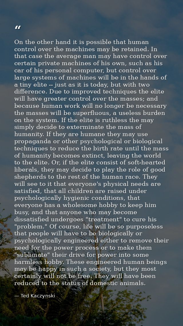 On the other hand it is possible that human control over the machines may be retained. In that case the average man may  — Ted Kaczynski