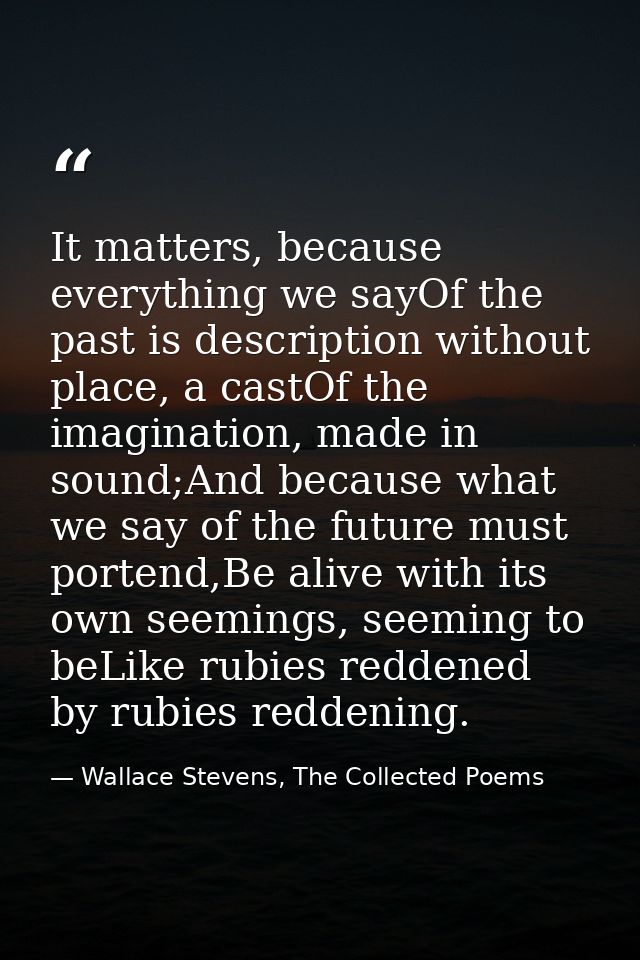 It matters, because everything we sayOf the past is description without place, a castOf the imagination, made in sound;A — Wallace Stevens, The Collected Poems