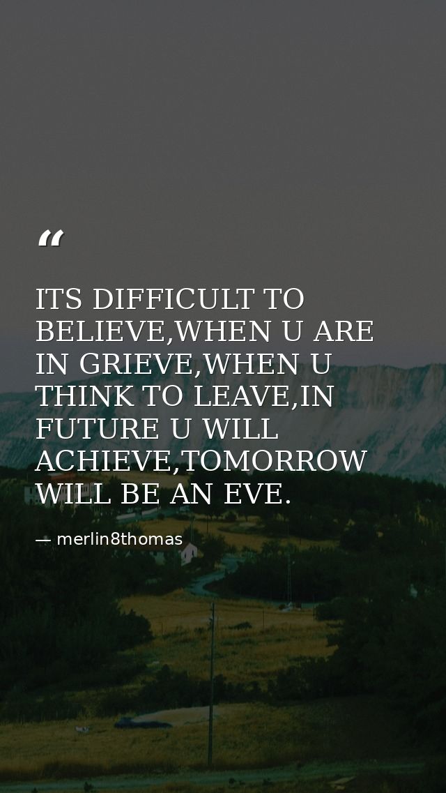 ITS DIFFICULT TO BELIEVE,WHEN U ARE IN GRIEVE,WHEN U THINK TO LEAVE,IN FUTURE U WILL ACHIEVE,TOMORROW WILL BE AN EVE. — merlin8thomas