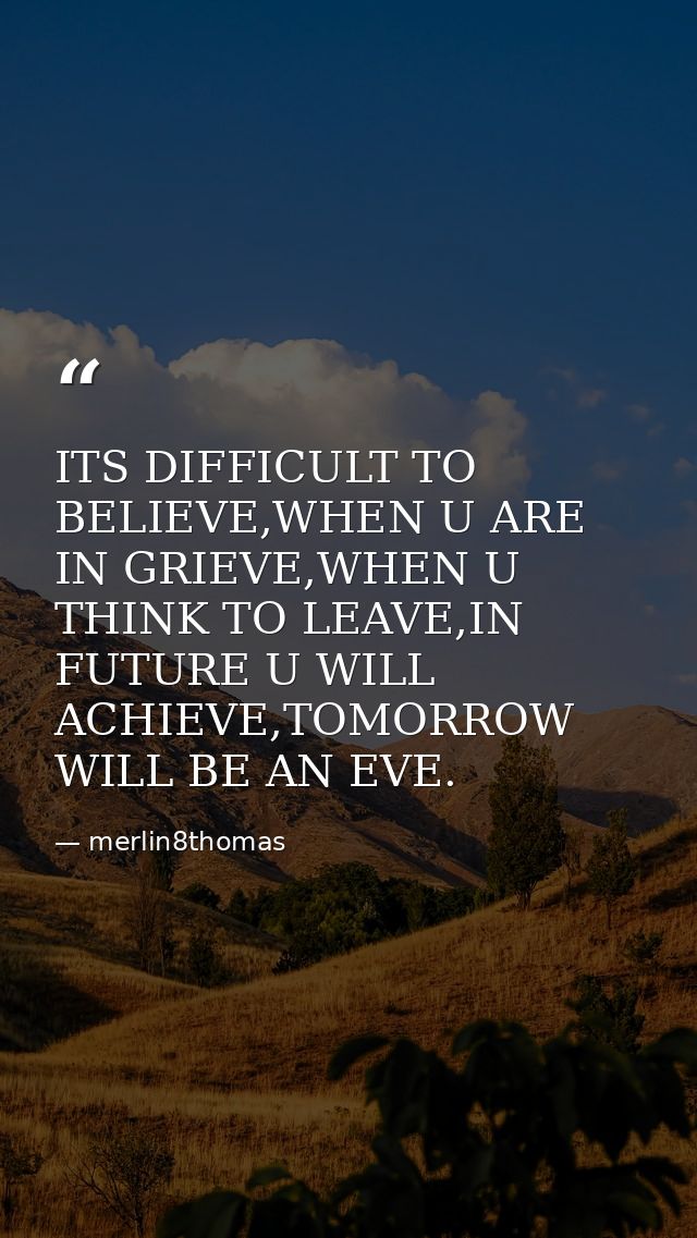 ITS DIFFICULT TO BELIEVE,WHEN U ARE IN GRIEVE,WHEN U THINK TO LEAVE,IN FUTURE U WILL ACHIEVE,TOMORROW WILL BE AN EVE. — merlin8thomas