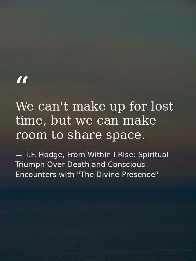 We can't make up for lost time, but we can make room to share space. — T.F. Hodge, From Within I Rise: Spiritual Triumph Over Death and Conscious Encounters with "The Divine Presence"