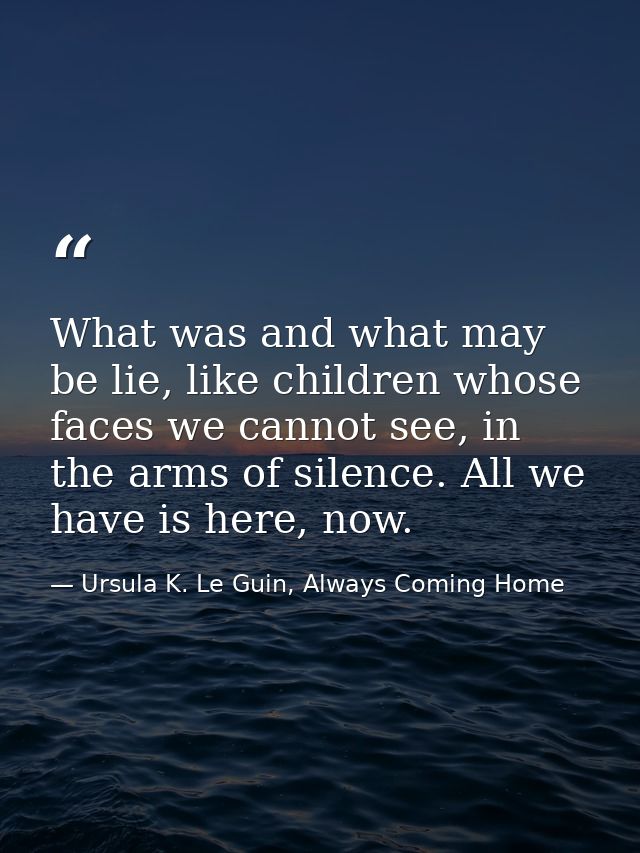 What was and what may be lie, like children whose faces we cannot see, in the arms of silence. All we have is here, now. — Ursula K. Le Guin, Always Coming Home