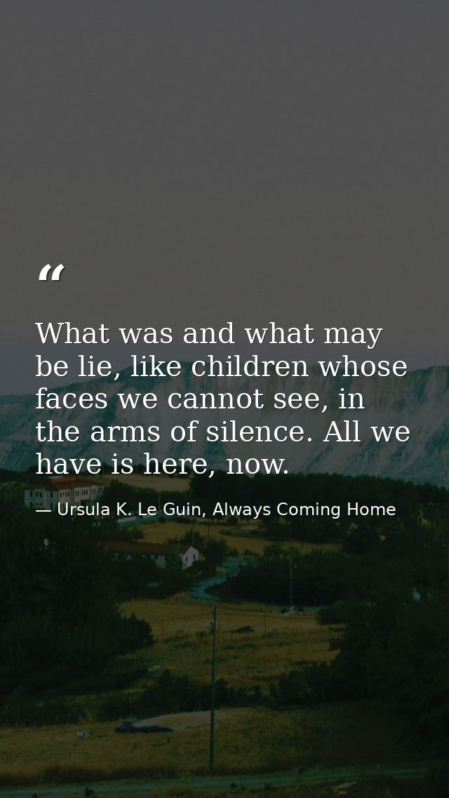 What was and what may be lie, like children whose faces we cannot see, in the arms of silence. All we have is here, now. — Ursula K. Le Guin, Always Coming Home