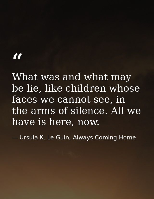 What was and what may be lie, like children whose faces we cannot see, in the arms of silence. All we have is here, now. — Ursula K. Le Guin, Always Coming Home