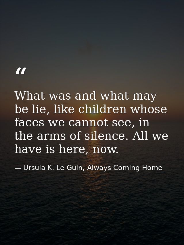 What was and what may be lie, like children whose faces we cannot see, in the arms of silence. All we have is here, now. — Ursula K. Le Guin, Always Coming Home