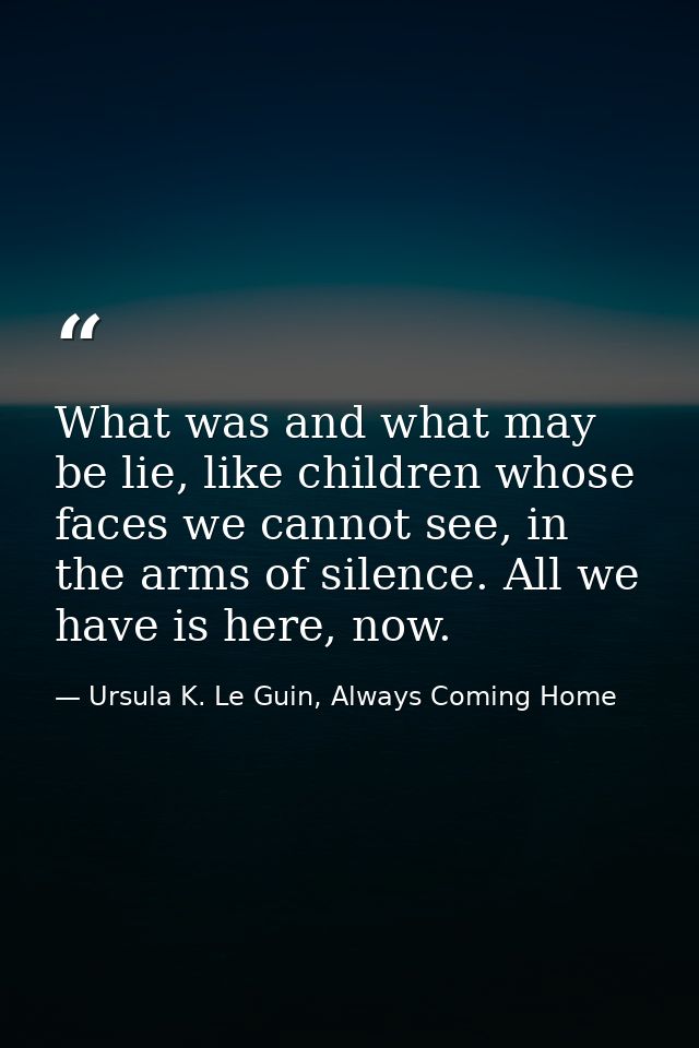 What was and what may be lie, like children whose faces we cannot see, in the arms of silence. All we have is here, now. — Ursula K. Le Guin, Always Coming Home