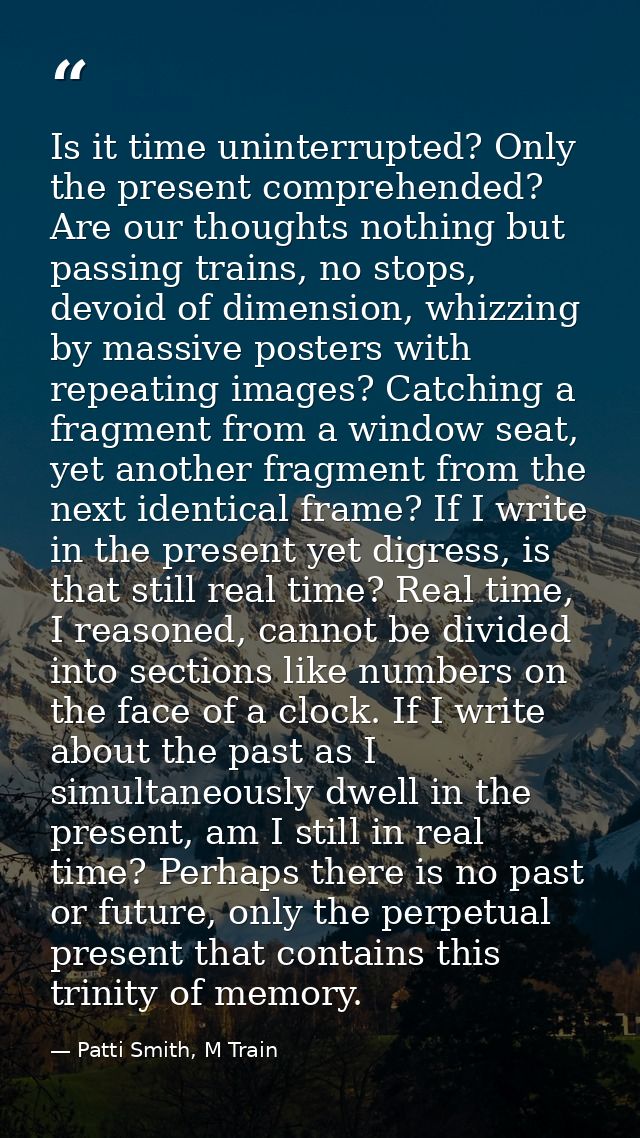 Is it time uninterrupted? Only the present comprehended? Are our thoughts nothing but passing trains, no stops, devoid o — Patti Smith, M Train