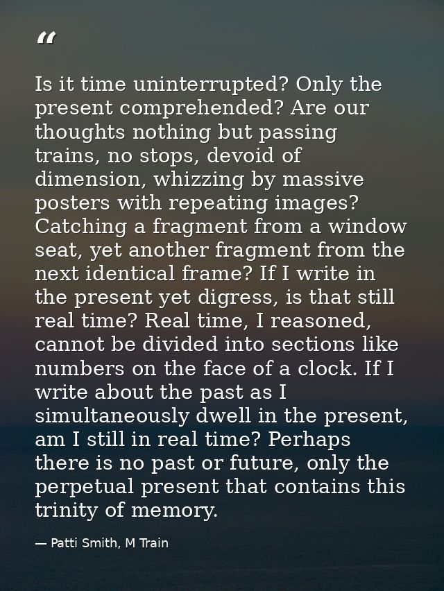 Is it time uninterrupted? Only the present comprehended? Are our thoughts nothing but passing trains, no stops, devoid o — Patti Smith, M Train