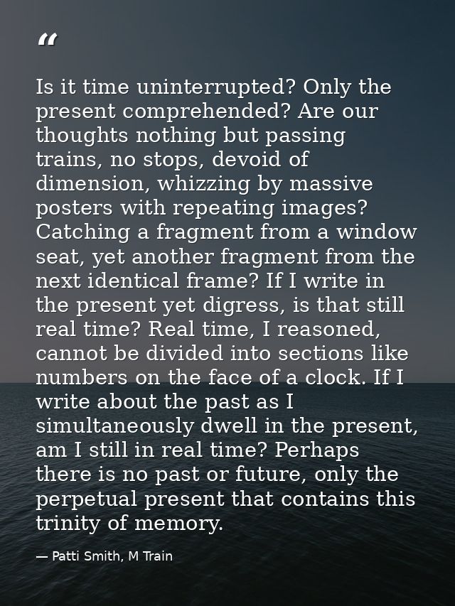 Is it time uninterrupted? Only the present comprehended? Are our thoughts nothing but passing trains, no stops, devoid o — Patti Smith, M Train