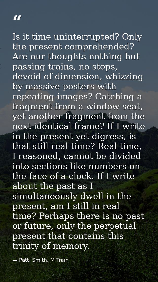Is it time uninterrupted? Only the present comprehended? Are our thoughts nothing but passing trains, no stops, devoid o — Patti Smith, M Train