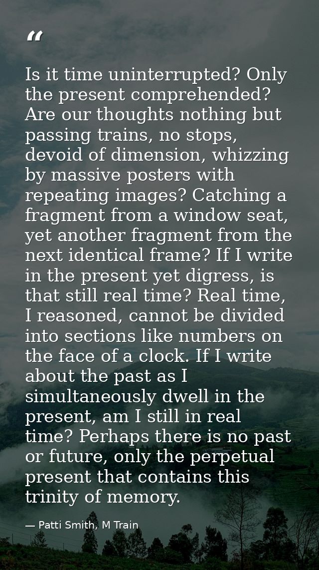 Is it time uninterrupted? Only the present comprehended? Are our thoughts nothing but passing trains, no stops, devoid o — Patti Smith, M Train