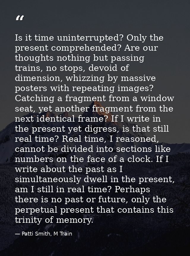 Is it time uninterrupted? Only the present comprehended? Are our thoughts nothing but passing trains, no stops, devoid o — Patti Smith, M Train
