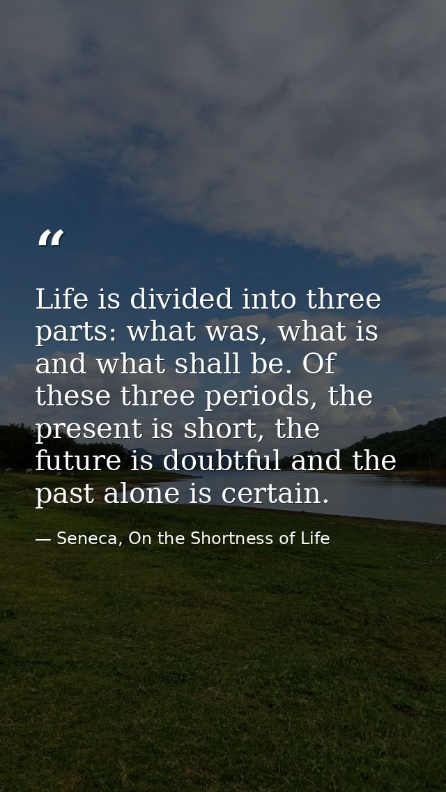 Life is divided into three parts: what was, what is and what shall be. Of these three periods, the present is short, the — Seneca, On the Shortness of Life
