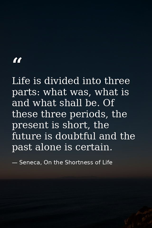 Life is divided into three parts: what was, what is and what shall be. Of these three periods, the present is short, the — Seneca, On the Shortness of Life
