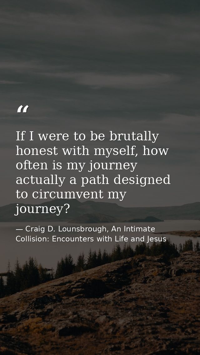 If I were to be brutally honest with myself, how often is my journey actually a path designed to circumvent my journey? — Craig D. Lounsbrough, An Intimate Collision: Encounters with Life and Jesus