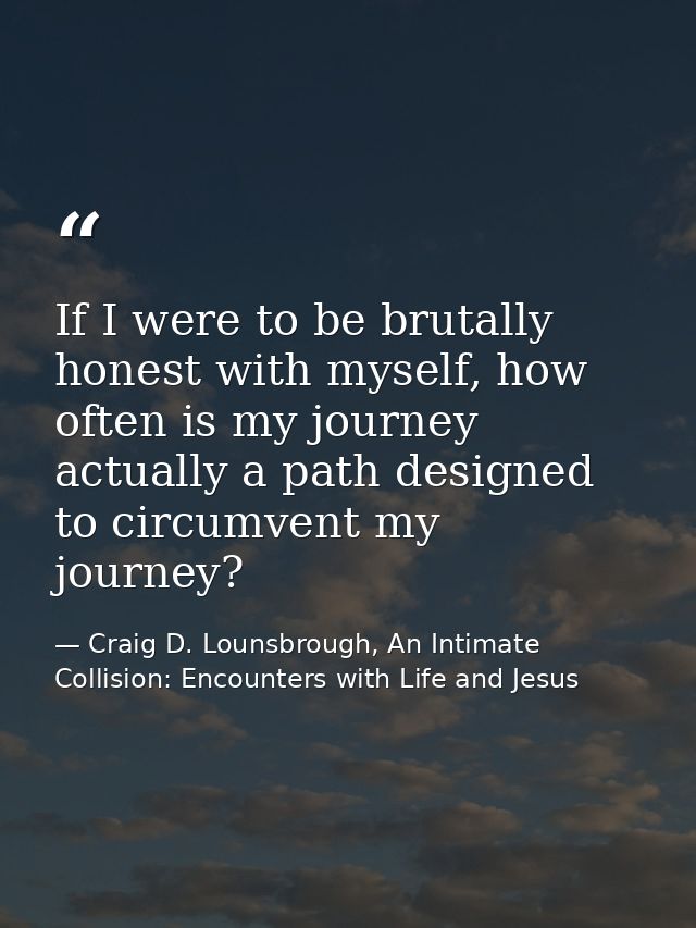If I were to be brutally honest with myself, how often is my journey actually a path designed to circumvent my journey? — Craig D. Lounsbrough, An Intimate Collision: Encounters with Life and Jesus