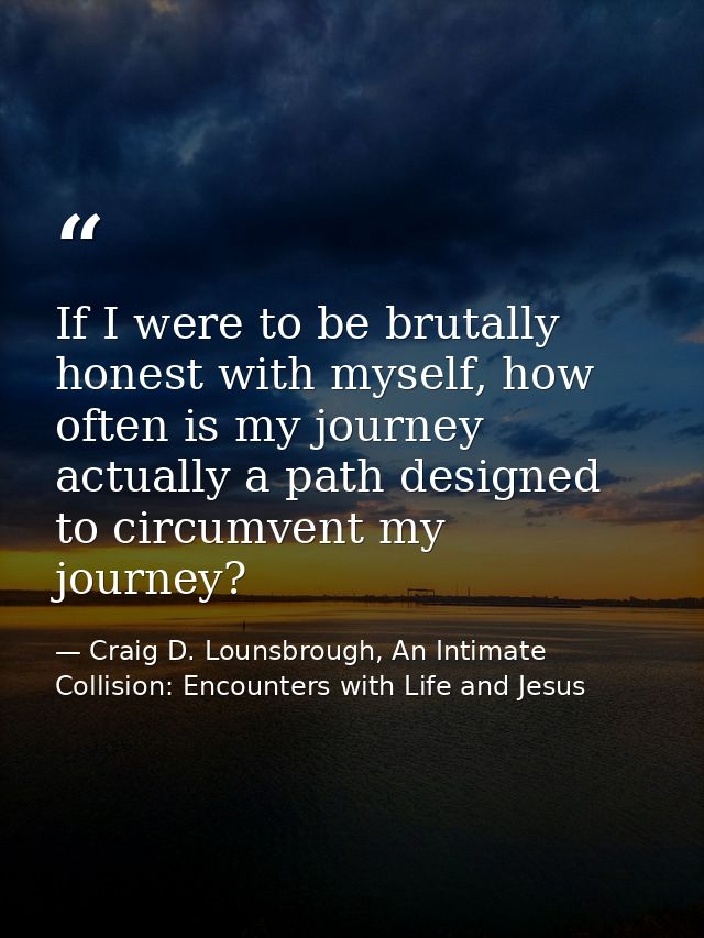 If I were to be brutally honest with myself, how often is my journey actually a path designed to circumvent my journey? — Craig D. Lounsbrough, An Intimate Collision: Encounters with Life and Jesus