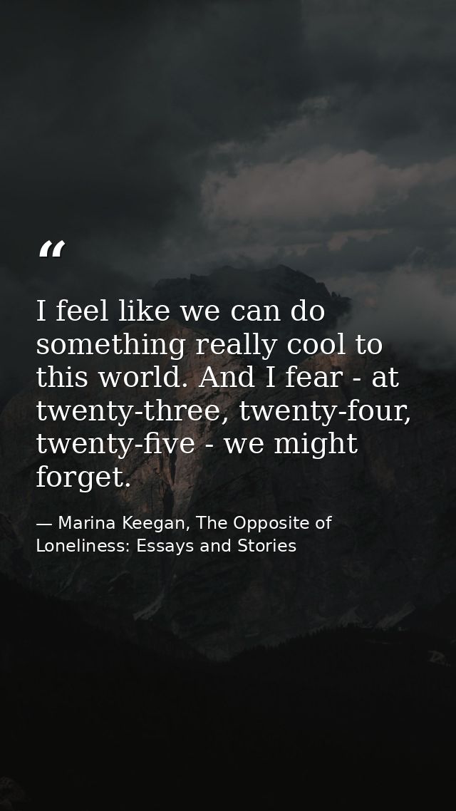 I feel like we can do something really cool to this world. And I fear - at twenty-three, twenty-four, twenty-five - we m — Marina Keegan, The Opposite of Loneliness: Essays and Stories