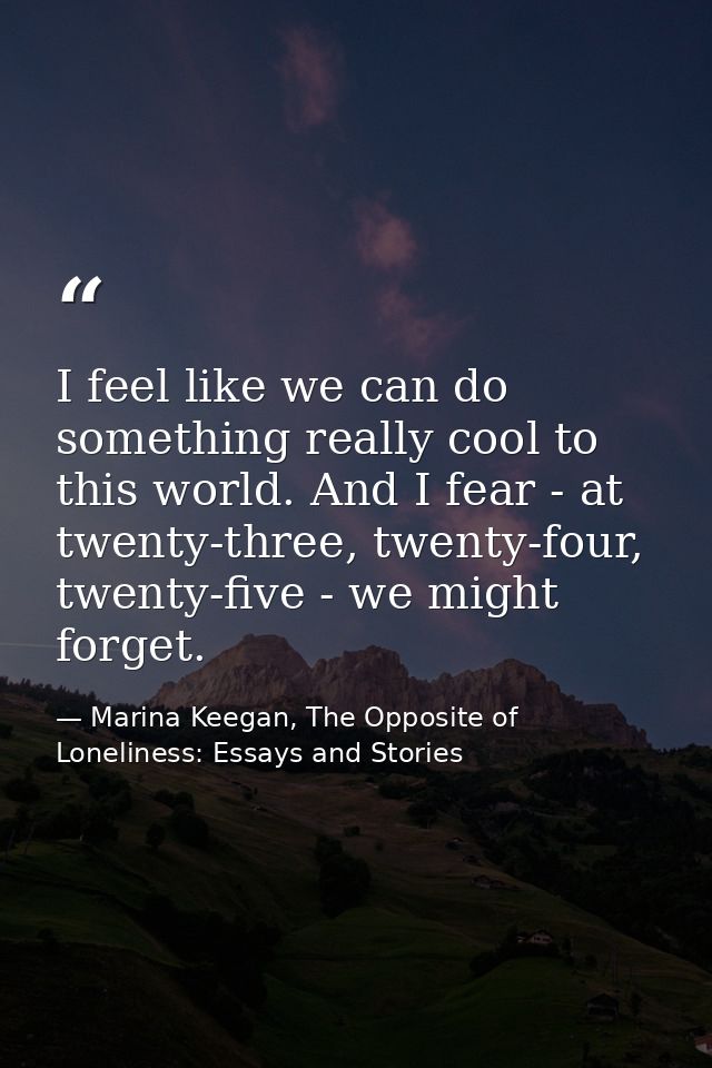 I feel like we can do something really cool to this world. And I fear - at twenty-three, twenty-four, twenty-five - we m — Marina Keegan, The Opposite of Loneliness: Essays and Stories