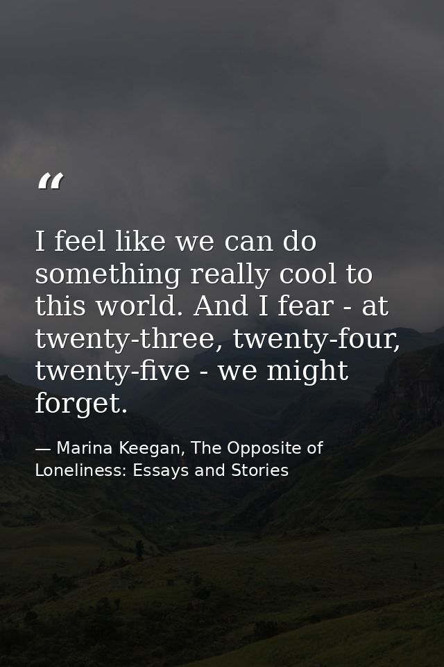 I feel like we can do something really cool to this world. And I fear - at twenty-three, twenty-four, twenty-five - we m — Marina Keegan, The Opposite of Loneliness: Essays and Stories