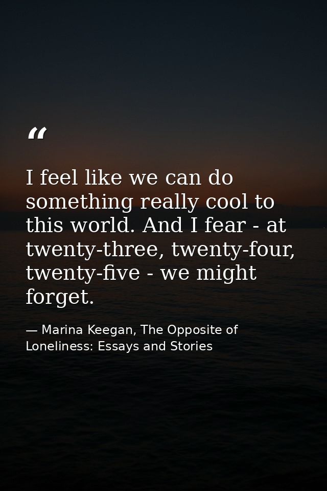 I feel like we can do something really cool to this world. And I fear - at twenty-three, twenty-four, twenty-five - we m — Marina Keegan, The Opposite of Loneliness: Essays and Stories