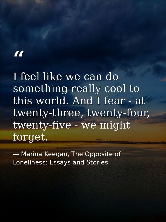 I feel like we can do something really cool to this world. And I fear - at twenty-three, twenty-four, twenty-five - we m — Marina Keegan, The Opposite of Loneliness: Essays and Stories