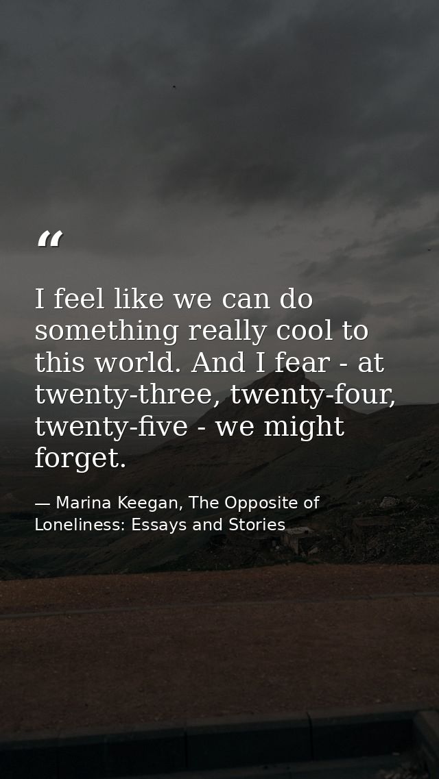 I feel like we can do something really cool to this world. And I fear - at twenty-three, twenty-four, twenty-five - we m — Marina Keegan, The Opposite of Loneliness: Essays and Stories