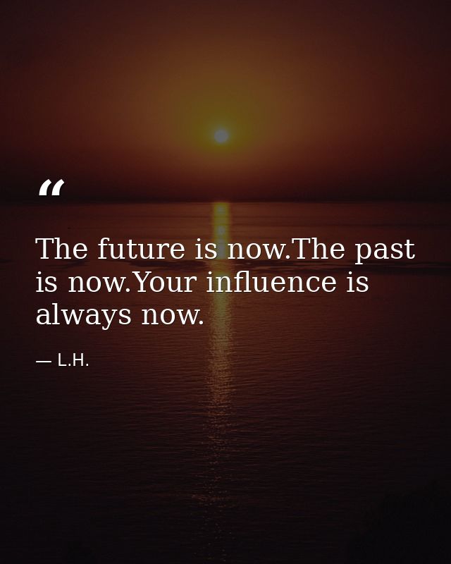 The future is now.The past is now.Your influence is always now. — L.H.