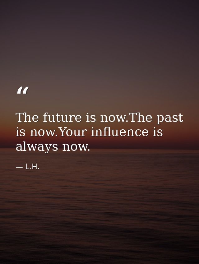 The future is now.The past is now.Your influence is always now. — L.H.