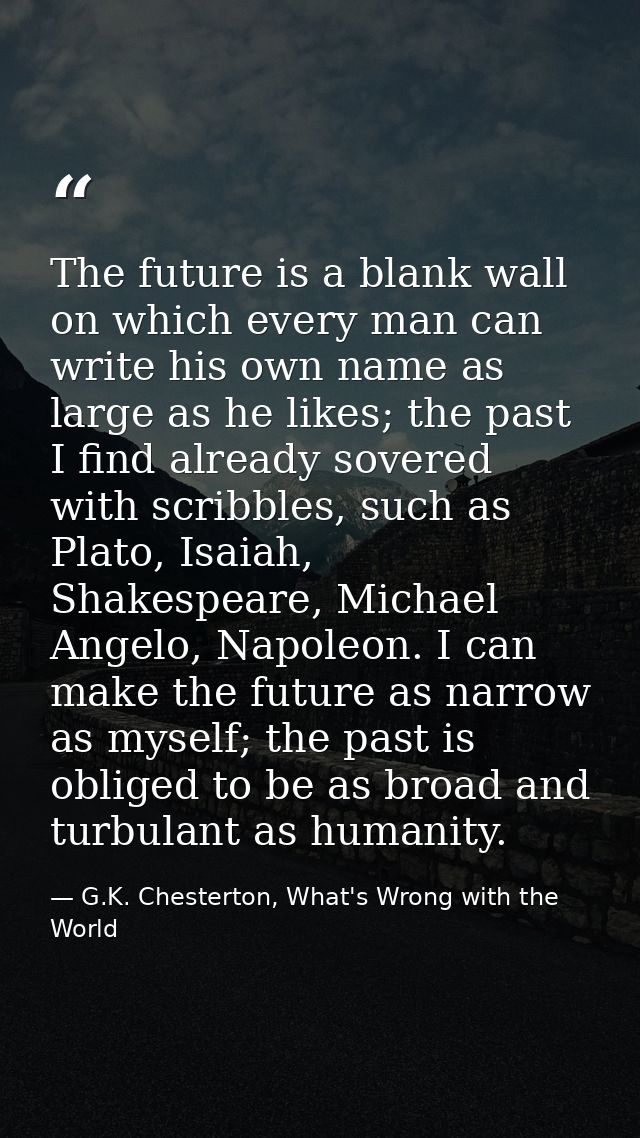 The future is a blank wall on which every man can write his own name as large as he likes; the past I find already sover — G.K. Chesterton, What's Wrong with the World