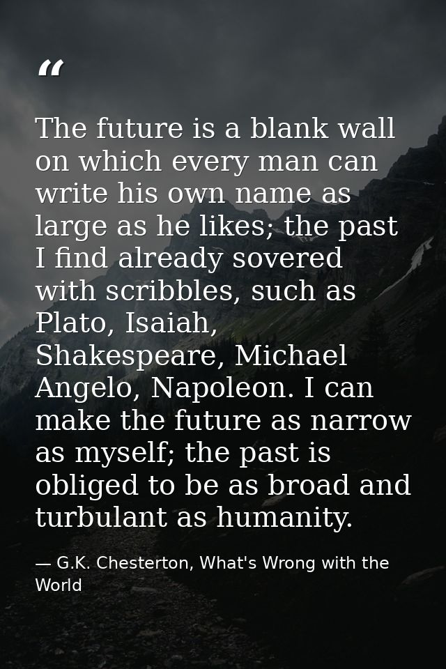 The future is a blank wall on which every man can write his own name as large as he likes; the past I find already sover — G.K. Chesterton, What's Wrong with the World