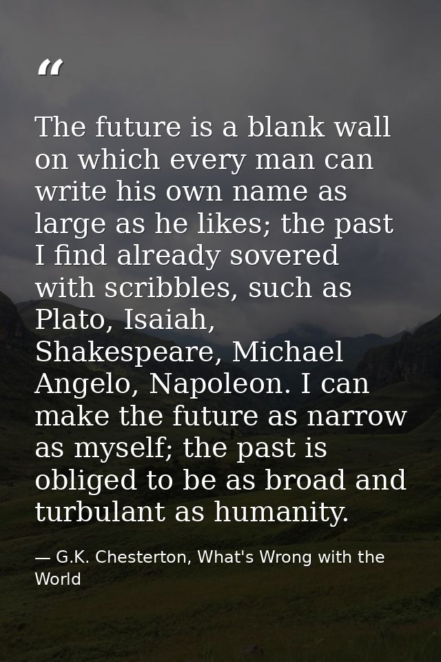 The future is a blank wall on which every man can write his own name as large as he likes; the past I find already sover — G.K. Chesterton, What's Wrong with the World