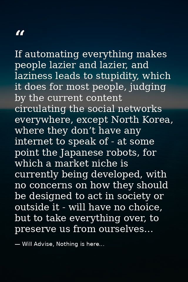 If automating everything makes people lazier and lazier, and laziness leads to stupidity, which it does for most people, — Will Advise, Nothing is here...