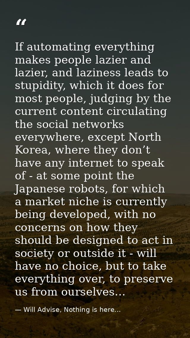 If automating everything makes people lazier and lazier, and laziness leads to stupidity, which it does for most people, — Will Advise, Nothing is here...