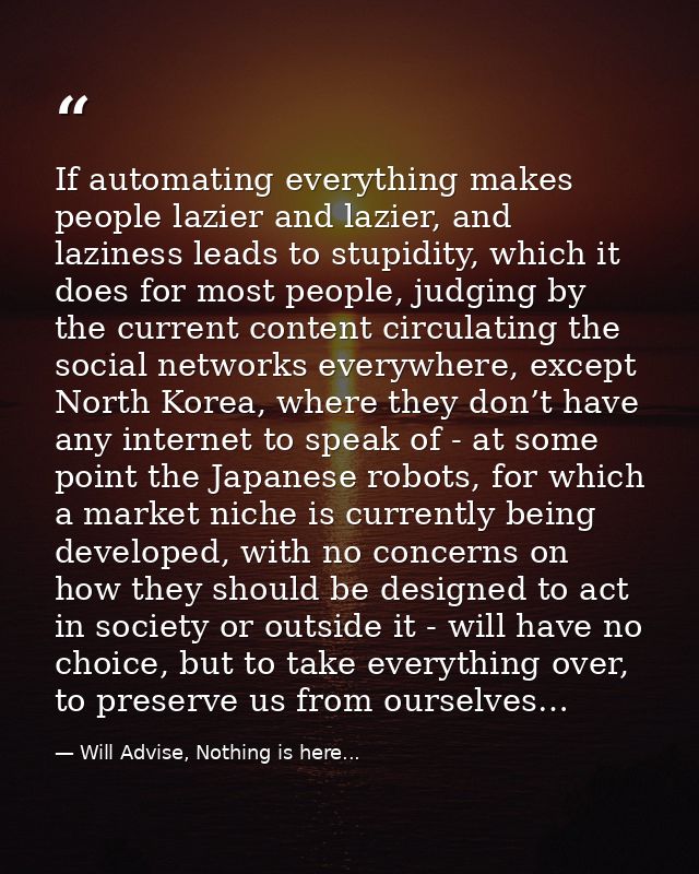 If automating everything makes people lazier and lazier, and laziness leads to stupidity, which it does for most people, — Will Advise, Nothing is here...