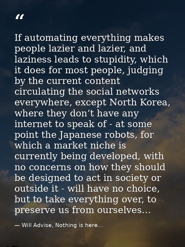 If automating everything makes people lazier and lazier, and laziness leads to stupidity, which it does for most people, — Will Advise, Nothing is here...