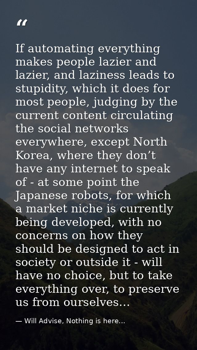 If automating everything makes people lazier and lazier, and laziness leads to stupidity, which it does for most people, — Will Advise, Nothing is here...