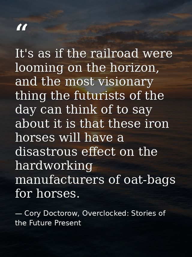 It's as if the railroad were looming on the horizon, and the most visionary thing the futurists of the day can think of  — Cory Doctorow, Overclocked: Stories of the Future Present