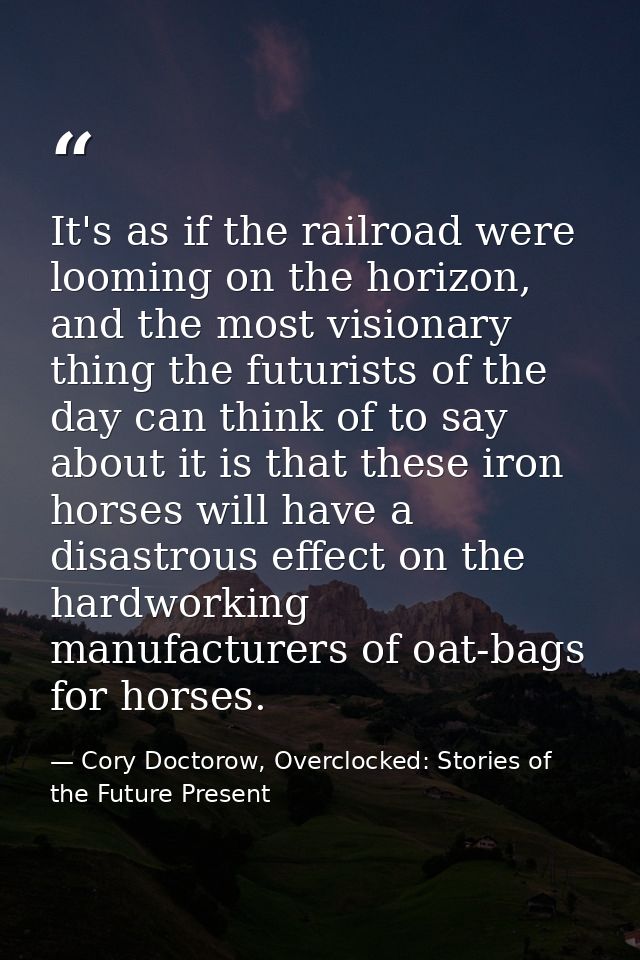 It's as if the railroad were looming on the horizon, and the most visionary thing the futurists of the day can think of  — Cory Doctorow, Overclocked: Stories of the Future Present