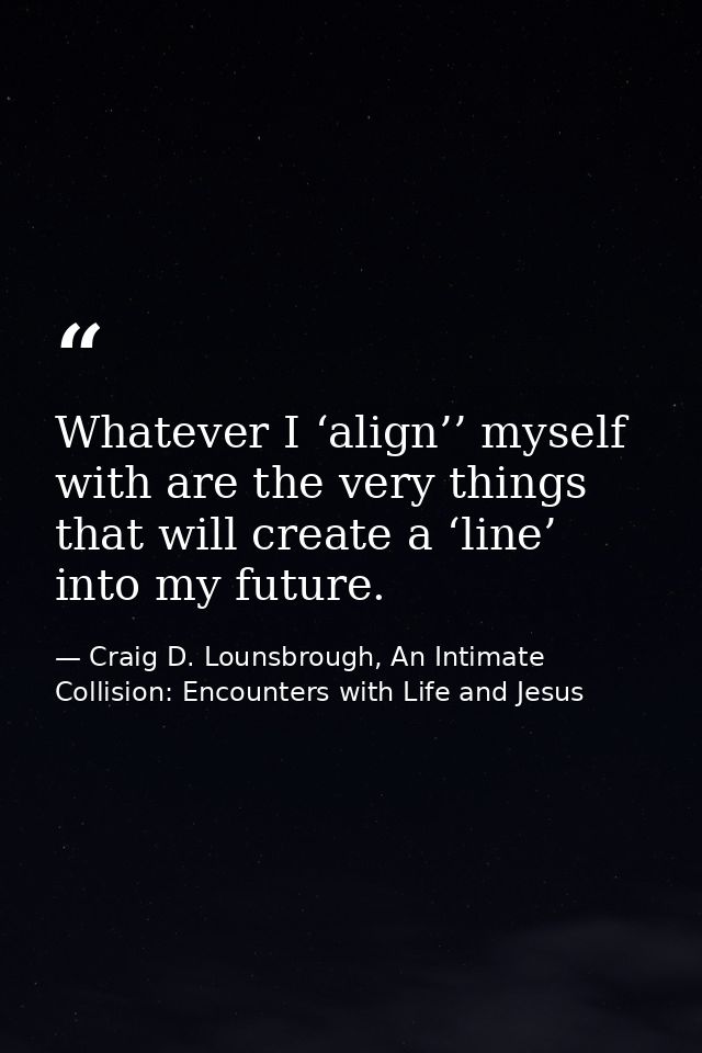 Whatever I ‘align’’ myself with are the very things that will create a ‘line’ into my future. — Craig D. Lounsbrough, An Intimate Collision: Encounters with Life and Jesus