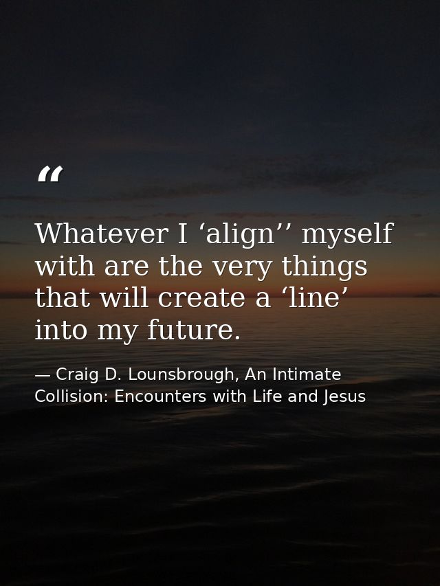 Whatever I ‘align’’ myself with are the very things that will create a ‘line’ into my future. — Craig D. Lounsbrough, An Intimate Collision: Encounters with Life and Jesus