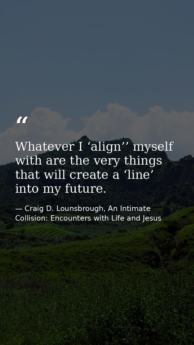 Whatever I ‘align’’ myself with are the very things that will create a ‘line’ into my future. — Craig D. Lounsbrough, An Intimate Collision: Encounters with Life and Jesus