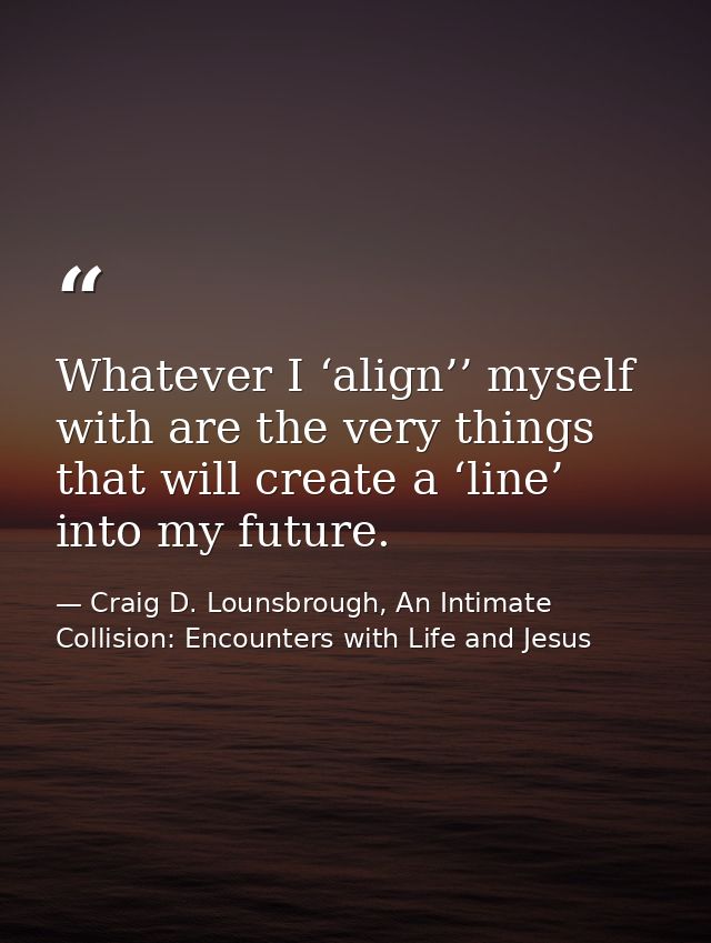 Whatever I ‘align’’ myself with are the very things that will create a ‘line’ into my future. — Craig D. Lounsbrough, An Intimate Collision: Encounters with Life and Jesus