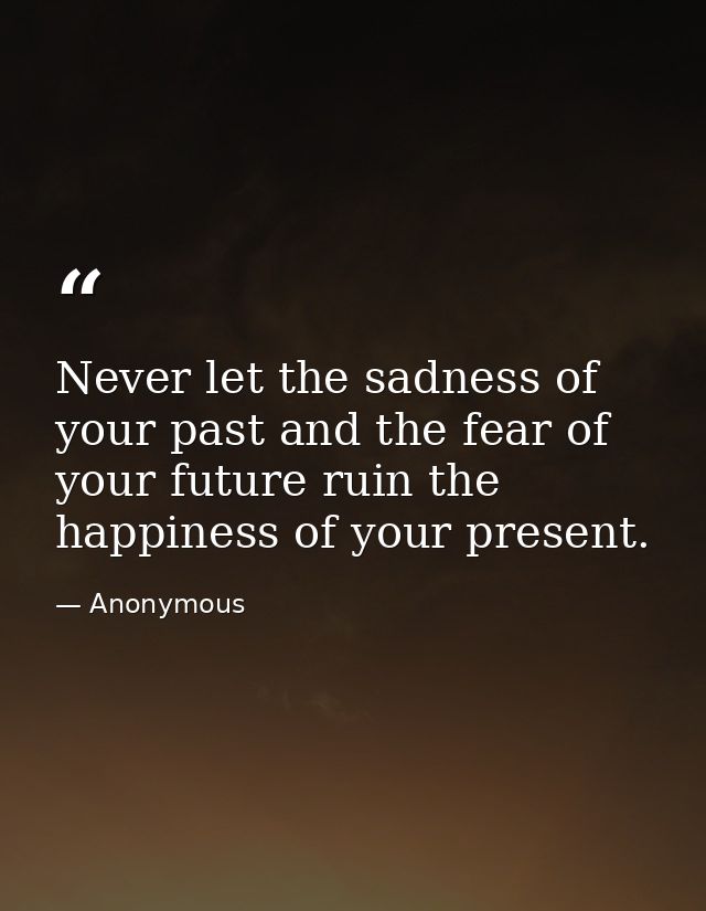 Never let the sadness of your past and the fear of your future ruin the happiness of your present. — Anonymous