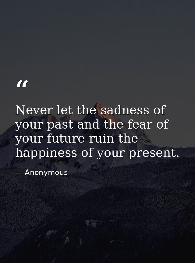 Never let the sadness of your past and the fear of your future ruin the happiness of your present. — Anonymous